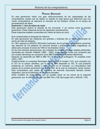 Historia de las computadoras

Primera Generación
En esta generación había una gran desconocimiento de las capacidades de las
computadoras, puesto que se realizó un estudio en esta época que determinó que con
veinte computadoras se saturaría el mercado de los Estados Unidos en el campo de
procesamiento de datos.
Ilustración 1: Uso de tubos de vacío
Esta generación abarco la década de los cincuenta. Y se conoce como la primera
generación. Estas máquinas tenían las siguientes características:
Estas máquinas estaban construidas por medio de tubos de vacío.
Eran programadas en lenguaje de máquina.
En esta generación las máquinas son grandes y costosas (de un costo aproximado de
ciento de miles de dólares).
En 1951 aparece la UNIVAC (NIVersAl Computer), fue la primera computadora comercial,
que disponía de mil palabras de memoria central y podían leer cintas magnéticas, se
utilizó para procesar el censo de 1950 en los Estados Unidos.
En las dos primeras generaciones, las unidades de entrada utilizaban tarjetas perforadas,
retomadas por Herman Hollerith (1860 - 1929), quien además fundó una compañía que
con el paso del tiempo se conocería como IBM (International Bussines Machines).
Después se desarrolló por IBM la IBM 701 de la cual se entregaron 18 unidades entre
1953 y 1957.
Posteriormente, la compañía Remington Rand fabricó el modelo 1103, que competía con
la 701 en el campo científico, por lo que la IBM desarrollo la 702, la cual presentó
problemas en memoria, debido a esto no duró en el mercado. La computadora más
exitosa de la primera generación fue la IBM 650, de la cual se produjeron varios cientos.
Esta computadora que usaba un esquema de memoria secundaria llamado tambor
magnético, que es el antecesor de los discos actuales.
Otros modelos de computadora que se pueden situar en los inicios de la segunda
generación son: la UNIVAC 80 y 90, las IBM 704 y 709, Burroughs 220 y UNIVAC 1105.

Mentenimiento de equipo de computo basico

Página 6

 