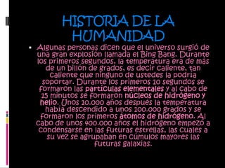 HISTORIA DE LA HUMANIDADAlgunas personas dicen que el universo surgió de una gran explosión llamada el BingBang. Durante los primeros segundos, la temperatura era de más de un billón de grados, es decir caliente, tan caliente que ninguno de ustedes la podría soportar. Durante los primeros 10 segundos se formaron las partículas elementales y al cabo de 15 minutos se formaron núcleos de hidrógeno y helio. Unos 10.000 años después la temperatura había descendido a unos 100.000 grados y se formaron los primeros átomos de hidrógeno. Al cabo de unos 400.000 años el hidrógeno empezó a condensarse en las futuras estrellas, las cuales a su vez se agrupaban en cúmulos mayores las futuras galaxias. 