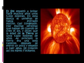 El Sol empezó a brillar hace muchos años unos 5.000 millones. En esta época el universo se había enfriado mucho, casi congelado. Hay muchas personas que hablan de cuando se creo el sol, y dicen que la edad de la Tierra se unos 4.600 millones de años. Al principio la tierra era una bola caliente, después se enfrió un poco y empezó a caer agua. Se crearon así los mares y océanos. 