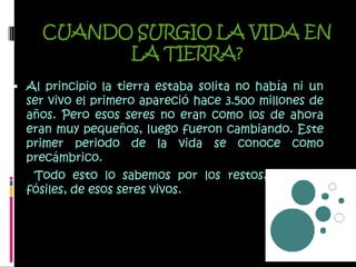 CUANDO SURGIO LA VIDA EN LA TIERRA?Al principio la tierra estaba solita no había ni un ser vivo el primero apareció hace 3.500 millones de años. Pero esos seres no eran como los de ahora eran muy pequeños, luego fueron cambiando. Este primer periodo de la vida se conoce como precámbrico.      Todo esto lo sabemos por los restos, llamados fósiles, de esos seres vivos.