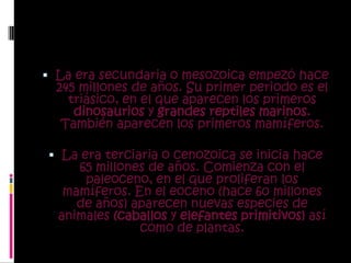 La era secundaria o mesozoica empezó hace 245 millones de años. Su primer periodo es el triásico, en el que aparecen los primeros dinosaurios y grandes reptiles marinos. También aparecen los primeros mamíferos. La era terciaria o cenozoica se inicia hace 65 millones de años. Comienza con el paleoceno, en el que proliferan los mamíferos. En el eoceno (hace 60 millones de años) aparecen nuevas especies de animales (caballos y elefantes primitivos) así como de plantas.