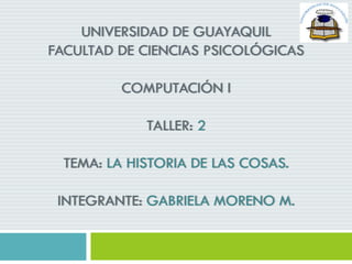 UNIVERSIDAD DE GUAYAQUIL
FACULTAD DE CIENCIAS PSICOLÓGICAS
COMPUTACIÓN I
TALLER: 2
TEMA: LA HISTORIA DE LAS COSAS.
INTEGRANTE: GABRIELA MORENO M.
 