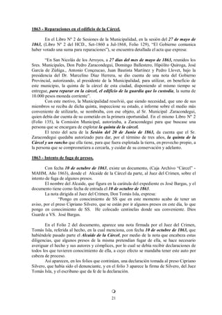 21

1863 - Reparaciones en el edificio de la Cárcel.
En el Libro Nº 2 de Sesiones de la Municipalidad, en la sesión del 27 de mayo de
1863, (Libro Nº 2 del HCD., Set-1860 a Jul-1868, Folio 129), “El Gobierno comunica
haber votado una suma para reparaciones”), se encuentra detallada el acta que expresa:
“En San Nicolás de los Arroyos, a 27 días del mes de mayo de 1863, reunidos los
Sres. Municipales, Don Pedro Zaracondegui, Domingo Ballestero, Hipólito Quiroga, José
García de Zúñiga., Antonio Conçeucao, Juan Bautista Martínez y Pedro Llovet, bajo la
presidencia del Dr. Marcelino Díaz Herrera, se dio cuenta de una nota del Gobierno
Provincial, autorizando, al presidente de la Municipalidad, para utilizar, en beneficio de
este municipio, la quinta de la cárcel de esta ciudad, disponiendo al mismo tiempo se
entregue, para reparar en la cárcel, el edificio de la guardia que lo custodia, la suma de
10.000 pesos moneda corriente”.
Con este motivo, la Municipalidad resolvió, que siendo necesidad, que uno de sus
miembros se reciba de dicha quinta, inspeccione su estado, e informe sobre el medio más
conveniente de utilizarlo, se nombraba, con ese objeto, al Sr. Municipal .Zaracondegui,
quien debía dar cuenta de su cometido en la primera oportunidad. En el mismo Libro Nº 2
(Folio 135), la Comisión Municipal, autorizaba, a Zaracondegui para que buscase una
persona que se encargara de explotar la quinta de la cárcel.
El texto del acta de la Sesión del 20 de Junio de 1863, da cuenta que el Sr.
Zaracondegui quedaba autorizado para dar, por el término de tres años, la quinta de la
Cárcel y un rancho que ella tiene, para que fuera explotada la tierra, en provecho propio, a
la persona que se comprometiera a cercarla, y cuidar de su conservación y adelanto.

1863 - Intento de fuga de presos.
Con fecha 10 de octubre de 1863, existe un documento, (Caja Archivo “Cárcel” -
MAHM, Año 1863), donde el Alcaide de la Cárcel da parte, al Juez del Crimen, sobre el
intento de fuga de algunos presos.
El nombre del Alcaide, que figura en la carátula del expediente es José Bargas, y el
documento tiene como fecha de entrada el 10 de octubre de 1863.
La nota dirigida al Juez del Crimen, Don Tomás Isla, expresa:
“Pongo en conocimiento de SS que en este momento acabo de tener un
aviso, por el preso Cipriano Silvero, que se están por ir algunos presos en este día, lo que
pongo en conocimiento de SS. He colocado centinelas donde sea conveniente. Dios
Guarde a VS. José Bargas.
En el Folio 2 del documento, aparece una nota firmada por el Juez del Crimen,
Tomás Isla, referida al hecho, en la cual menciona, con fecha 10 de octubre de 1863, que
habiéndole pasado parte el Alcaide de la Cárcel, por medio de la nota que encabeza estas
diligencias, que algunos presos de la misma pretendían fugar de ella, se hace necesario
averiguar el hecho y sus autores y cómplices, por lo cual se debía recibir declaraciones de
todos los que tuvieren conocimiento de ella, a cuyo efecto se mandaba tener este auto por
cabeza de proceso.
Así aparecen, en los folios que continúan, una declaración tomada al preso Cipriano
Silvero, que había sido el denunciante, y en el folio 3 aparece la firma de Silvero, del Juez
Tomás Isla, y el escribano que da fe de la declaración.



 