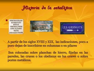 Historia de la señaléticaA partir de los siglos XVIII y XIX,  las indicaciones, poco a poco dejan de inscribirse en columnas o en pilares Son colocadas sobre planchas de hierro, fijadas en las paredes, las cruces o los obeliscos en los cruces o sobre postes metálicos. 
