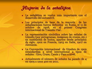 Historia de la señaléticaLa señalética se vuelve más importante con el desarrollo del automóvil.Los principios de base de la mayoría  de las señalizaciones fueron definidos  en Roma, el 11 de octubre de 1908, en el primer Congreso internacional de Transito Vial .La representación simbólica sobre las señales de tránsito (por pictogramas, imágenes de cruces, etc.)  en sustitución de textos, aparece desde principios de siglo: 1902 en Francia, 1903 en Italia, 1907 en Alemania.La Convención internacional  de Ginebra de 1909 estandardiza a nivel international 4 tipos de señales : Giro, Cruce, Cassis y Paso a nivel.Actualmente el número de señales ha pasado de 4 en 1909 a unos 400 en 2011.