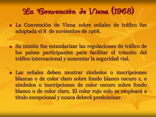 La Convención de Viena (1968) La Convención de Viena sobre señales de tráfico fue  adoptada el 8  de noviembre de 1968.Su misión fue estandarizar las regulaciones de tráfico de los países participantes para facilitar el tránsito del tráfico internacional y aumentar la seguridad vial.Las señales deben mostrar símbolos o inscripciones blancas o de color claro sobre fondo blanco oscuro s, o símbolos o inscripciones de color oscuro sobre fondo blanco o de color claro. El color rojo solo se empleará a titulo excepcional y nunca deberá predominar.
