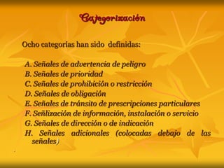 CategorizaciónOcho categorías han sido  definidas:A. Señales de advertencia de peligroB. Señales de prioridadC. Señales de prohibición o restricciónD. Señales de obligaciónE. Señales de tránsito de prescripciones particularesF. Señlización de información, instalación o servicioG. Señales de dirección o de indicaciónH. Señales adicionales (colocadas debajo de las señales).