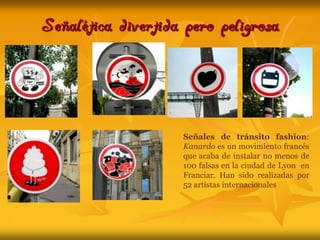 Señalética divertida pero peligrosaSeñales de tránsito fashion: Kanardo es un movimiento francés que acaba de instalar no menos de 100 falsas en la ciudad de Lyon  en Franciar. Han sido realizadas por 52 artistas internacionales