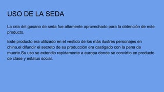 USO DE LA SEDA
La cría del gusano de seda fue altamente aprovechado para la obtención de este
producto.
Este producto era utilizado en el vestido de los más ilustres personajes en
china,el difundir el secreto de su producción era castigado con la pena de
muerte.Su uso se extendio rapidamente a europa donde se convirtio en producto
de clase y estatus social.
 