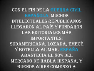 Con el fin de la Guerra Civil
       Española, muchos
 intelectuales republicanos
llegaron al país y fundaron
      las editoriales más
         importantes:
Sudamericana, Lozada, Emecé
   y Botella al Mar. España
      abastecía el 80% del
mercado de habla hispana, y
    Buenos Aires comenzó a
 