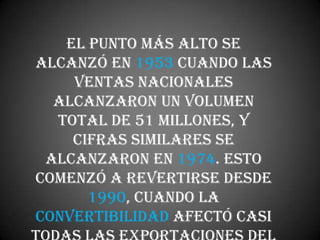 El punto más alto se
alcanzó en 1953 cuando las
    ventas nacionales
  alcanzaron un volumen
  total de 51 millones, y
    cifras similares se
 alcanzaron en 1974. Esto
comenzó a revertirse desde
      1990, cuando la
convertibilidad afectó casi
 