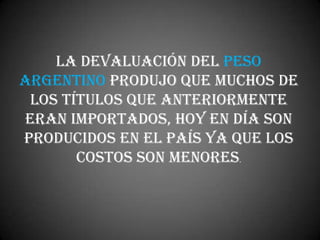 La devaluación del peso
argentino produjo que muchos de
 los títulos que anteriormente
eran importados, hoy en día son
producidos en el país ya que los
       costos son menores.
 