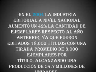 En el 2004 la industria
   editorial a nivel nacional
aumentó un 42% la cantidad de
  ejemplares respecto al año
    anterior, ya que fueron
editados 18.602 títulos con una
    tirada promedio de 3.000
        ejemplares por
    título, alcanzando una
 producción de 54,7 millones de
 