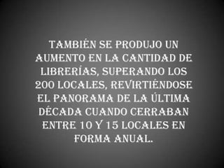 También se produjo un
aumento en la cantidad de
 librerías, superando los
200 locales, revirtiéndose
el panorama de la última
 década cuando cerraban
  entre 10 y 15 locales en
       forma anual.
 
