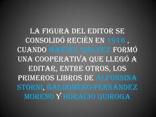 La figura del editor se
  consolidó recién en 1916 ,
cuando Manuel Gálvez formó
una cooperativa que llegó a
   editar, entre otros, los
primeros libros de Alfonsina
Storni, Baldomero Fernández
  Moreno y Horacio Quiroga
 