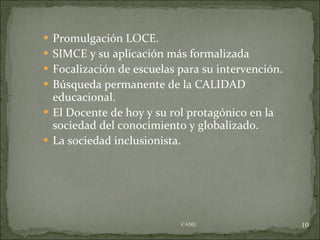 Promulgación LOCE. SIMCE y su aplicación más formalizada Focalización de escuelas para su intervención. Búsqueda permanente de la CALIDAD educacional. El Docente de hoy y su rol protagónico en la sociedad del conocimiento y globalizado. La sociedad inclusionista. CASQ. 