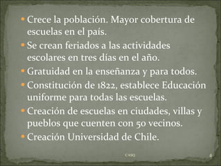 Crece la población. Mayor cobertura de escuelas en el país. Se crean feriados a las actividades escolares en tres días en el año. Gratuidad en la enseñanza y para todos. Constitución de 1822, establece Educación uniforme para todas las escuelas. Creación de escuelas en ciudades, villas y pueblos que cuenten con 50 vecinos. Creación Universidad de Chile. CASQ. 