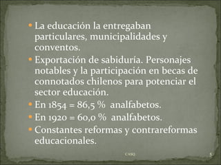 La educación la entregaban particulares, municipalidades y conventos. Exportación de sabiduría. Personajes notables y la participación en becas de connotados chilenos para potenciar el sector educación. En 1854 = 86,5 %  analfabetos. En 1920 = 60,0 %  analfabetos. Constantes reformas y contrareformas educacionales. CASQ. 