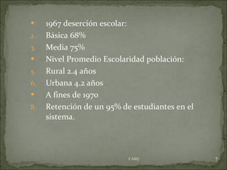 1967 deserción escolar: Básica 68% Media 75% Nivel Promedio Escolaridad población: Rural 2.4 años Urbana 4.2 años A fines de 1970 Retención de un 95% de estudiantes en el sistema. CASQ. 