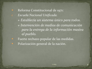 Reforma Constitucional de 1971: Escuela Nacional Unificada. + Establecía un sistema único para todos. + Intervención de medios de comunicación   para la entrega de la información masiva  al pueblo. Fuerte rechazo popular de las medidas. Polarización general de la nación. CASQ. 