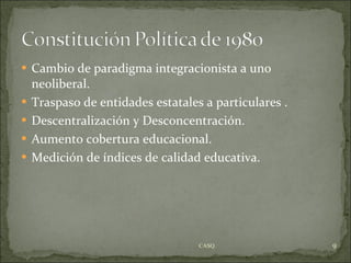Cambio de paradigma integracionista a uno neoliberal. Traspaso de entidades estatales a particulares . Descentralización y Desconcentración. Aumento cobertura educacional. Medición de índices de calidad educativa. CASQ. 