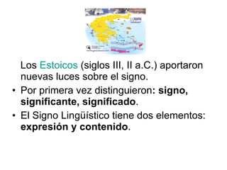 Los  Estoicos  (siglos III, II a.C.) aportaron nuevas luces sobre el signo. Por primera vez distinguieron : signo, significante, significado . El Signo Lingüístico tiene dos elementos:  expresión y contenido .  