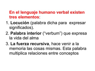 En el lenguaje humano verbal existen tres elementos : 1.  Locución  (palabra dicha para  expresar significados). 2.  Palabra   interior  (“verbum”) que expresa la vida del alma 3.  La fuerza recursiva , hace venir a la memoria las cosas mismas. Esta palabra multiplica relaciones entre conceptos 