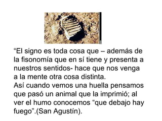 “ El signo es toda cosa que – además de la fisonomía que en sí tiene y presenta a nuestros sentidos- hace que nos venga a la mente otra cosa distinta. Así cuando vemos una huella pensamos que pasó un animal que la imprimió; al ver el humo conocemos “que debajo hay fuego”.(San Agustín). 