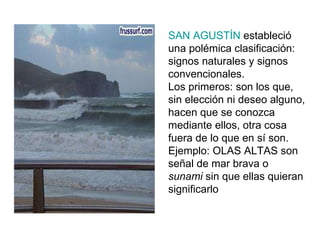 SAN AGUSTÍN  estableció una polémica clasificación: signos naturales y signos convencionales. Los primeros: son los que, sin elección ni deseo alguno, hacen que se conozca mediante ellos, otra cosa fuera de lo que en sí son. Ejemplo: OLAS ALTAS son señal de mar brava o  sunami  sin que ellas quieran significarlo 