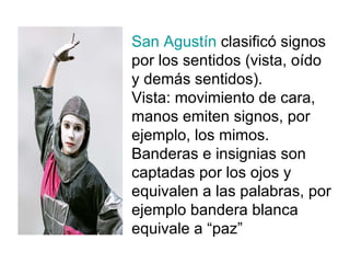 San Agustín  clasificó signos por los sentidos (vista, oído y demás sentidos). Vista: movimiento de cara, manos emiten signos, por ejemplo, los mimos. Banderas e insignias son captadas por los ojos y equivalen a las palabras, por ejemplo bandera blanca equivale a “paz” 
