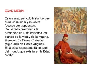 EDAD MEDIA Es un largo periodo histórico que dura un milenio y muestra facetas contrapuestas. De un lado predomina la presencia de Dios en todos los planos de la vida y de la muerte. Ejemplo:  La Divina Comedia ( siglo XIV )  de Dante Alighieri. Esta obra representa la imagen del mundo que existía en la Edad Media. 