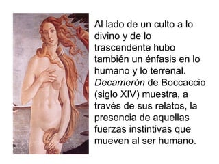 Al lado de un culto a lo divino y de lo trascendente hubo también un énfasis en lo humano y lo terrenal. Decamerón  de Boccaccio (siglo XIV) muestra, a través de sus relatos, la presencia de aquellas fuerzas instintivas que mueven al ser humano. 