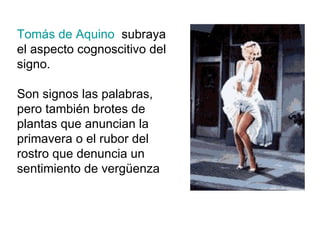 Tomás de Aquino   subraya el aspecto cognoscitivo del signo. Son signos las palabras, pero también brotes de plantas que anuncian la primavera o el rubor del rostro que denuncia un sentimiento de vergüenza 