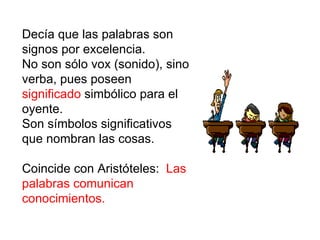 Decía que las palabras son signos por excelencia. No son sólo vox (sonido), sino verba, pues poseen  significado  simbólico para el oyente. Son símbolos significativos que nombran las cosas.  Coincide con Aristóteles:  Las palabras comunican conocimientos. 