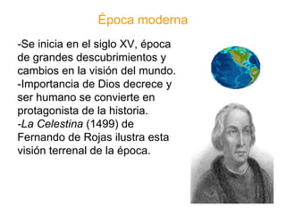 Época moderna -Se inicia en el siglo XV, época de grandes descubrimientos y cambios en la visión del mundo. -Importancia de Dios decrece y ser humano se convierte en protagonista de la historia. -La Celestina  (1499) de Fernando de Rojas ilustra esta visión terrenal de la época. 