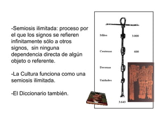 -Semiosis ilimitada: proceso por el que los signos se refieren infinitamente sólo a otros signos,  sin ninguna dependencia directa de algún objeto o referente. -La Cultura funciona como una semiosis ilimitada.  -El Diccionario también. 