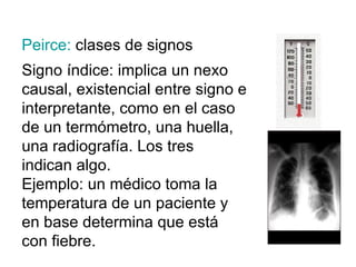 Peirce:  clases de signos Signo índice: implica un nexo causal, existencial entre signo e interpretante, como en el caso de un termómetro, una huella, una radiografía. Los tres indican algo. Ejemplo: un médico toma la temperatura de un paciente y en base determina que está con fiebre. 