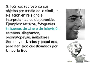 S. Icónico: representa sus objetos por medio de la similitud. Relación entre signo e interpretantes es de parecido. Ejemplos: retratos, fotografías,  imágenes de cine o de televisión , estatuas, diagramas, onomatopeyas, imitadores. Son muy utilizados y populares, pero han sido cuestionados por Umberto Eco. 