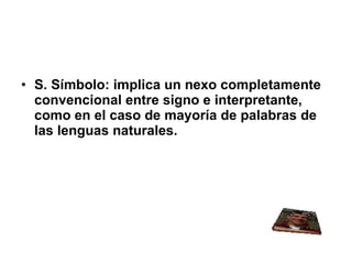S. Símbolo: implica un nexo completamente convencional entre signo e interpretante, como en el caso de mayoría de palabras de las lenguas naturales. 