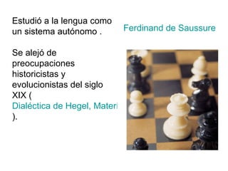 Estudió a la lengua como un sistema autónomo . Se alejó de preocupaciones historicistas y evolucionistas del siglo XIX ( Dialéctica de Hegel, Materialismo histórico de Marx y Origen de las especies de Darwin ). Ferdinand de Saussure 