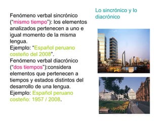 Lo sincrónico y lo diacrónico Fenómeno verbal sincrónico (“ mismo   tiempo ”): los elementos analizados pertenecen a uno e igual momento de la misma lengua. Ejemplo: “ Español peruano costeño del   2008 ”. Fenómeno verbal diacrónico (“ dos   tiempos ”):considera elementos que pertenecen a tiempos y estados distintos del desarrollo de una lengua. Ejemplo:  Español peruano costeño: 1957 / 2008 . 