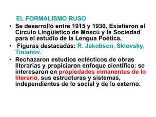 EL FORMALISMO RUSO Se desarrolló entre 1915 y 1930. Existieron el Círculo Lingüístico de Moscú y la Sociedad para el estudio de la Lengua Poética. Figuras destacadas:  R. Jakobson, Sklovsky, Tinianov. Rechazaron estudios eclécticos de obras literarias y propiciaron enfoque científico: se interesaron en  propiedades inmanentes de lo literario,  sus estructuras y sistemas, independientes de lo social y de lo externo. 
