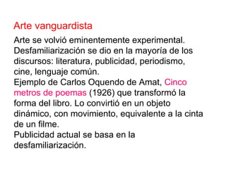 Arte vanguardista Arte se volvió eminentemente experimental. Desfamiliarización se dio en la mayoría de los discursos: literatura, publicidad, periodismo, cine, lenguaje común. Ejemplo de Carlos Oquendo de Amat,  Cinco   metros de poemas  (1926) que transformó la forma del libro. Lo convirtió en un objeto dinámico, con movimiento, equivalente a la cinta de un filme. Publicidad actual se basa en la desfamiliarización. 