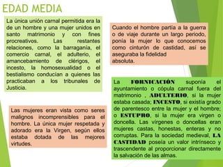 EDAD MEDIA
La única unión carnal permitida era la
de un hombre y una mujer unidos en
santo matrimonio y con fines
procreativos. Las restantes
relaciones, como la barraganía, el
comercio carnal, el adulterio, el
amancebamiento de clérigos, el
incesto, la homosexualidad o el
bestialismo conducían a quienes las
practicaban a los tribunales de
Justicia.
La FORNICACIÓN suponía el
ayuntamiento o cópula carnal fuera del
matrimonio , ADULTERIO, si la mujer
estaba casada; INCESTO, si existía grado
de parentesco entre la mujer y el hombre;
o ESTUPRO, si la mujer era virgen o
doncella. Las vírgenes o doncellas eran
mujeres castas, honestas, enteras y no
corruptas. Para la sociedad medieval, LA
CASTIDAD poseía un valor intrínseco y
trascendente al proporcionar directamente
la salvación de las almas.
Cuando el hombre partía a la guerra
o de viaje durante un largo periodo,
ponía la mujer lo que conocemos
como cinturón de castidad, así se
aseguraba la fidelidad
absoluta.
Las mujeres eran vista como seres
malignos incomprensibles para el
hombre. La única mujer respetada y
adorado era la Virgen, según ellos
estaba dotada de las mejores
virtudes.
 