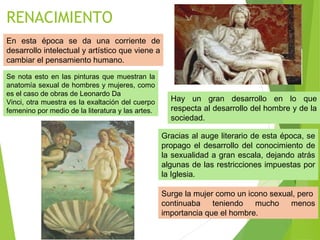 RENACIMIENTO
En esta época se da una corriente de
desarrollo intelectual y artístico que viene a
cambiar el pensamiento humano.
Se nota esto en las pinturas que muestran la
anatomía sexual de hombres y mujeres, como
es el caso de obras de Leonardo Da
Vinci, otra muestra es la exaltación del cuerpo
femenino por medio de la literatura y las artes.
Hay un gran desarrollo en lo que
respecta al desarrollo del hombre y de la
sociedad.
Gracias al auge literario de esta época, se
propago el desarrollo del conocimiento de
la sexualidad a gran escala, dejando atrás
algunas de las restricciones impuestas por
la Iglesia.
Surge la mujer como un icono sexual, pero
continuaba teniendo mucho menos
importancia que el hombre.
 