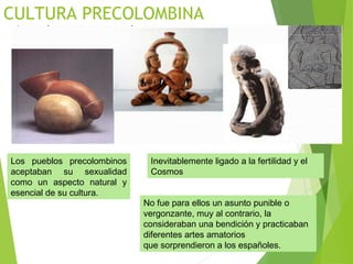 CULTURA PRECOLOMBINA
Los pueblos precolombinos
aceptaban su sexualidad
como un aspecto natural y
esencial de su cultura.
Inevitablemente ligado a la fertilidad y el
Cosmos
No fue para ellos un asunto punible o
vergonzante, muy al contrario, la
consideraban una bendición y practicaban
diferentes artes amatorios
que sorprendieron a los españoles.
 