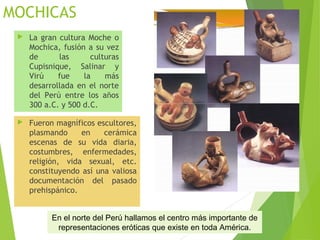 MOCHICAS
 La gran cultura Moche o
Mochica, fusión a su vez
de las culturas
Cupisnique, Salinar y
Virú fue la más
desarrollada en el norte
del Perú entre los años
300 a.C. y 500 d.C.
 Fueron magníficos escultores,
plasmando en cerámica
escenas de su vida diaria,
costumbres, enfermedades,
religión, vida sexual, etc.
constituyendo así una valiosa
documentación del pasado
prehispánico.
En el norte del Perú hallamos el centro más importante de
representaciones eróticas que existe en toda América.
 