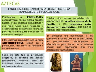 AZTECAS
LAS DEIDADES DEL AMOR PARA LOS AZTECAS ERAN
TONACATECUTL Y TONACACIUATL.
Practicaban la POLIGAMIA,
especialmente en las clases sociales
nobles, y las esposas secundarias y
sus hijos nunca eran relegados o
estigmatizados socialmente, formaban
parte de la familia junto con el señor y
su esposa principal.
Existían dos formas permitidas de
relación sexual, aquellas dentro de la
familia y las existentes entre
guerreros y sacerdotisas, que eran en
realidad prostitutas rituales.
Ellas estaban protegidas por la diosa
XOCHIQUÉTZAL (diosa de la
prostitución, del amor, la fertilidad y
los embarazos).
Su propósito era homenajear a los
guerreros antes de que fueran a la batalla,
les proporcionaban alucinógenos y
afrodisíacos para hacer de la relación
sexual una experiencia aún más
estimulante y apasionada.
Fuera de este tipo de prostitución
aceptada, el adulterio era penado
gravemente, excepto para los
individuos situados en las escalas
sociales más altas.
 
