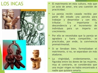 LOS INCAS  El matrimonio en esta cultura, más que
un acto de amor, era una cuestión de
practicidad.
 La pareja recién casada recibía por
parte del estado una parcela para
trabajar y desarrollar y con ello,
tributar. Era importante la
descendencia y el incremento de
individuos para un imperio en
crecimiento.
 Por ello se necesitaba que la pareja se
agradara y fuera compatible, se
practicaba, por ende, la convivencia
prematrimonial.
 Si se llevaban bien, formalizaban el
matrimonio, si no, se separaban sin más
ataduras.
 La virginidad, evidentemente, no
figuraba entre los dones de las mujeres,
muy al contrario, se consideraba que
una mujer virgen no había encontrado a
nadie que quisiera amarla.
 
