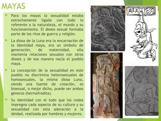 MAYAS
 Para los mayas la sexualidad estaba
estrechamente ligada con todo lo
referente a la naturaleza, el mundo y su
funcionamiento. El deseo sexual formaba
parte de los ritos de guerra y religión.
 La diosa de la Luna era la encarnación de
la identidad maya, era un símbolo de
generación, de maternidad, ella
mantenía relaciones sexuales con otros
dioses y de esa manera nacía el pueblo
maya.
 La concepción de la sexualidad en este
pueblo no discrimina heterosexuales de
homosexuales, la misma diosa Luna,
siendo una fuente de creación, es
bisexual, o mejor dicho, puede ser ambos
géneros (hermafrodita).
 Su identidad con el todo que los rodea
impregna cada aspecto de su cultura y su
sexualidad con esta adoración a la
deidad, realizada por hombres y mujeres.
 